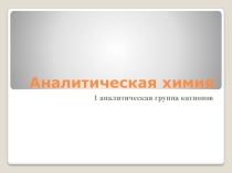 Презентация по аналитической химии на тему: Аналитическая химия. Первая аналитическая группа катионов