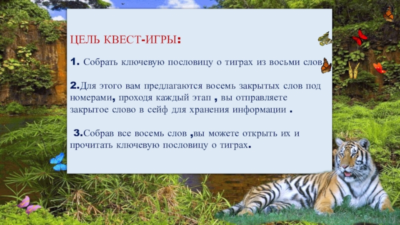 Квест-игра для учащихся 4класса Тигр-символ величия и мощи ЦЕЛЬ КВЕСТ-ИГРЫ:1. Собрать ключевую пословицу о тиграх из восьми слов. 2.Для ЦЕЛЬ КВЕСТ-ИГРЫ:1. Собрать ключевую пословицу о тиграх из восьми слов. 2.Для этого вам предлагаются восемь закрытых слов