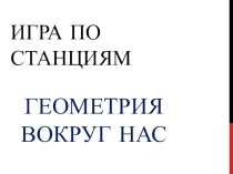 Презентация. Игра по станциям. Геометрия вокруг нас.