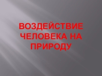 Презентация по обществознанию на тему Воздействие человека на природу (7 класс).