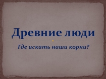 Презентация по истории на тему Древние люди. Где искать наши корни? (5 класс)