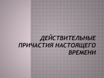 Презентация по русскому языку на тему ДЕЙСТВИТЕЛЬНЫЕ ПРИЧАСТИЯ ПРОШЕДШЕГО ВРЕМЕНИ (русский язык как иностранный)