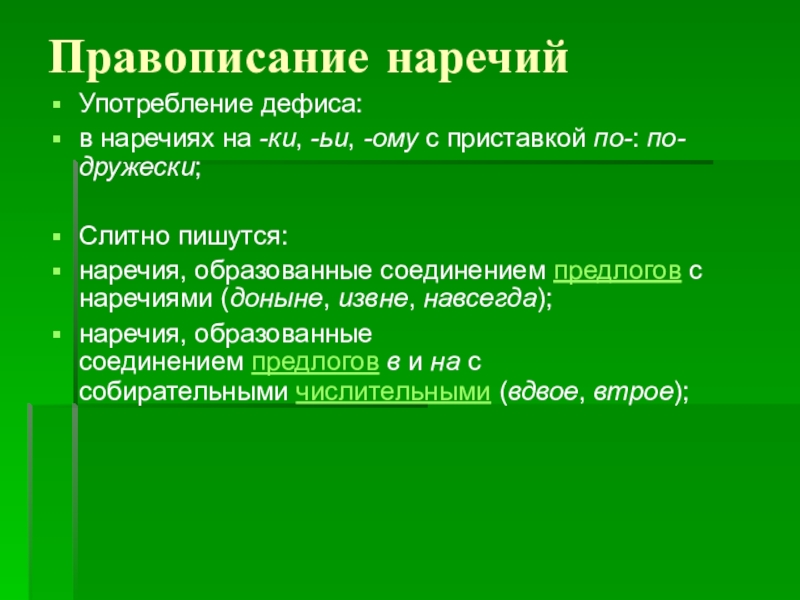 Презентация к уроку по теме: Наречие Правописание наречий Употребление дефиса:в наречиях на -ки, -ьи, -ому с приставкой по-: по-дружески;Слитно пишутся:наречия, образованные соединением предлогов с наречиями (доныне, извне, навсегда);наречия, образованные соединением предлогов в и на с собирательными числительными (вдвое, втрое); Правописание наречий Употребление дефиса:в наречиях на -ки, -ьи, -ому с приставкой по-: по-дружески;Слитно пишутся:наречия, образованные соединением предлогов с наречиями (доныне, извне, навсегда);наречия, образованные соединением предлогов в и на с собирательными числительными (вдвое, втрое);