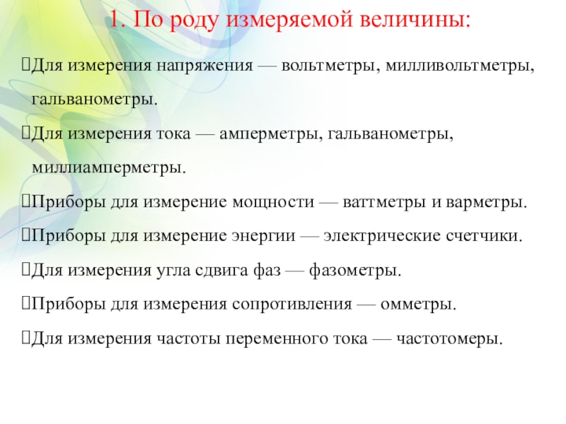 Презентация по дисциплине Электротехника и электроника на тему Электроизмерительные приборы 1. По роду измеряемой величины:Для измерения напряжения — вольтметры, милливольтметры, гальванометры.Для 1. По роду измеряемой величины:Для измерения напряжения — вольтметры, милливольтметры, гальванометры.Для измерения тока — амперметры, гальванометры, миллиамперметры.Приборы