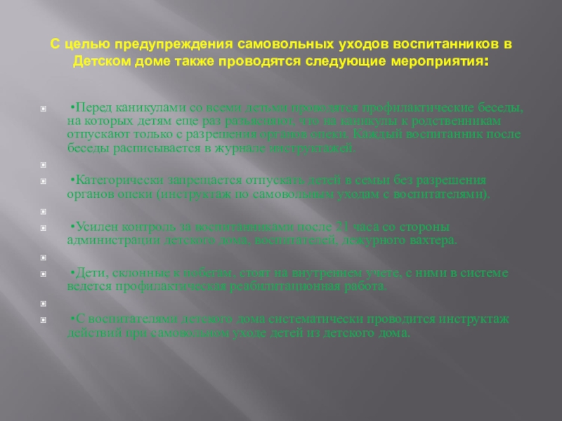 Анализ причин самовольных уходов воспитанников и организация деятельности, направленная на предупреждение самовольных уходов С целью предупреждения самовольных уходов воспитанников в Детском доме также проводятся С целью предупреждения самовольных уходов воспитанников в Детском доме также проводятся следующие мероприятия: •Перед каникулами со всеми