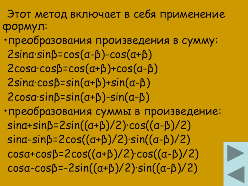 Этот метод включает в себя применение формул:преобразования произведения в сумму:2sinα∙sinβ=cos(α-β)-cos(α+β)2cosα∙cosβ=cos(α+β)+cos(α-β)2sinα∙cosβ=sin(α+β)+sin(α-β)2cosα∙sinβ=sin(α+β)-sin(α-β)преобразования суммы в произведение:sinα+sinβ=2sin((α+β)/2)∙cos((α-β)/2)sinα-sinβ=2cos((α+β)/2)∙sin((α-β)/2)cosα+cosβ=2cos((α+β)/2)∙cos((α-β)/2)cosα-cosβ=-2sin((α+β)/2)∙sin((α-β)/2)