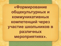 Презентация Формирование общекультурных и коммуникативных компетенций через участие школьников в различных мероприятиях