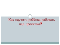 Презентация к родительскому собранию Как научить ребенка работать над проектом