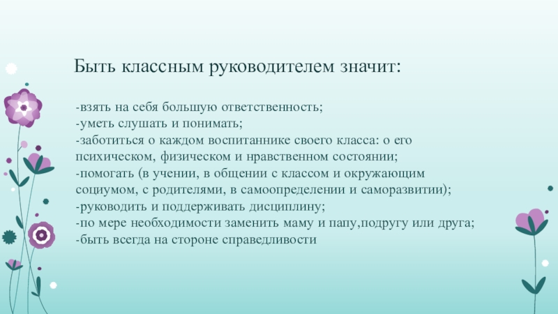 Быть классным руководителем значит:-взять на себя большую ответственность; -уметь слушать и понимать;-заботиться о каждом воспитаннике своего класса: