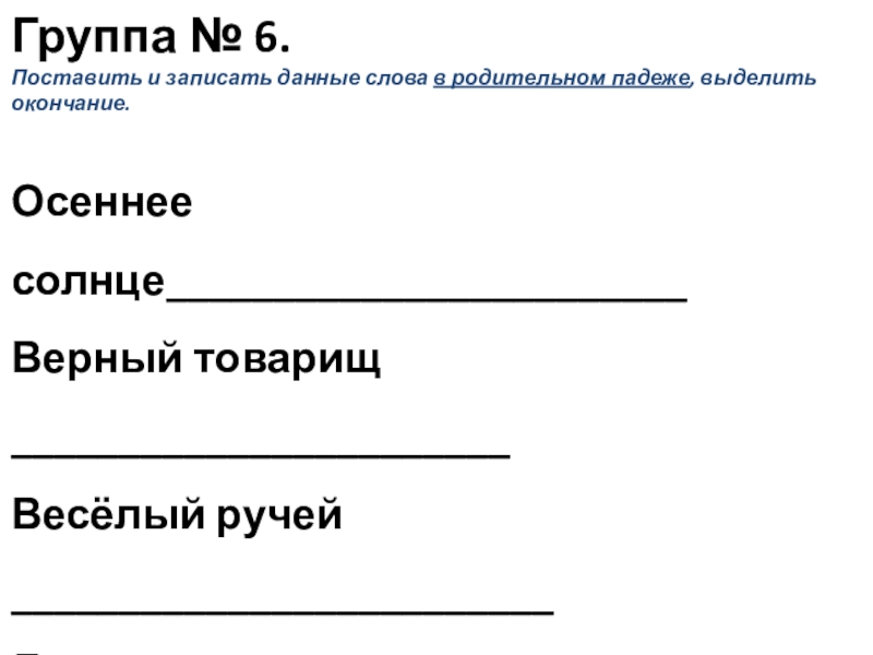 Презентация к уроку русского языка по теме Окончание имён прилагательных Группа № 6.Поставить и записать данные слова в родительном падеже, выделить Группа № 6.Поставить и записать данные слова в родительном падеже, выделить окончание. Осеннее солнце________________________Верный товарищ _______________________Весёлый ручей _________________________Дальнее