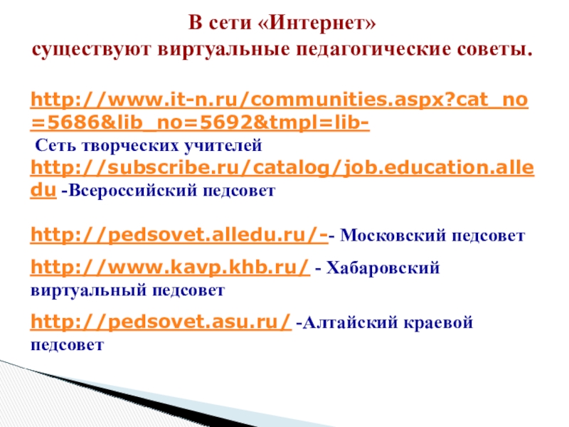 Презентация: Педагогический совет: этапы подготовки и проведения, содержание и формы В сети «Интернет» существуют виртуальные педагогические советы. http://www.it-n.ru/communities.aspx?cat_no=5686&lib_no=5692&tmpl=lib- Сеть творческих учителейhttp://subscribe.ru/catalog/job.education.alledu В сети «Интернет» существуют виртуальные педагогические советы. http://www.it-n.ru/communities.aspx?cat_no=5686&lib_no=5692&tmpl=lib- Сеть творческих учителейhttp://subscribe.ru/catalog/job.education.alledu -Всероссийский педсоветhttp://pedsovet.alledu.ru/-- Московский педсоветhttp://www.kavp.khb.ru/ - Хабаровский