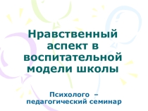 Презентация к психолого-педагогическому семинару Нравственный аспект в воспитательной модели школы