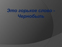 Презентация Это горькое слово - Чернобыль
