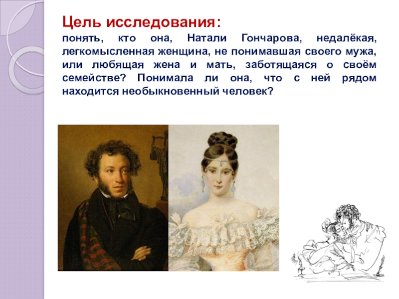Презентация по литературе Наталья Николаевна Гончарова в жизни и творчестве А.С. Пушкина Цель исследования: понять, кто она, Натали Гончарова, недалёкая, легкомысленная женщина, не Цель исследования: понять, кто она, Натали Гончарова, недалёкая, легкомысленная женщина, не понимавшая своего мужа, или любящая жена