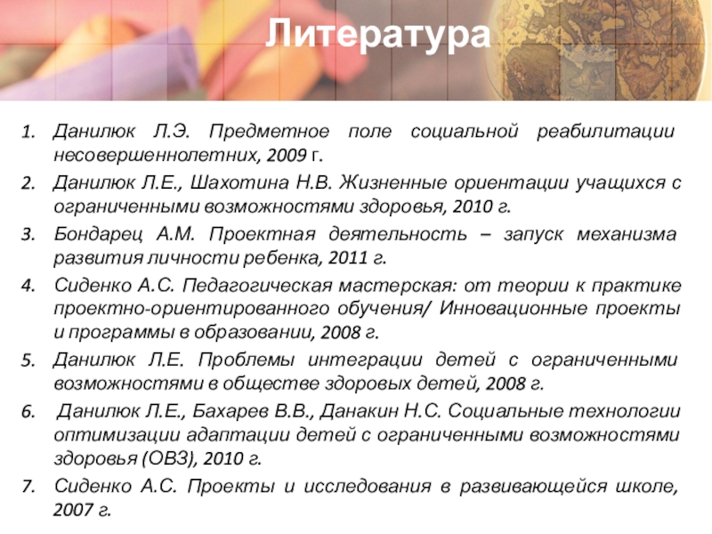 Адаптация детей с ограниченными возможностями здоровья через участие в социальных проектах ЛитератураДанилюк Л.Э. Предметное поле социальной реабилитации несовершеннолетних, 2009 г.Данилюк Л.Е., Шахотина ЛитератураДанилюк Л.Э. Предметное поле социальной реабилитации несовершеннолетних, 2009 г.Данилюк Л.Е., Шахотина Н.В. Жизненные ориентации учащихся с ограниченными