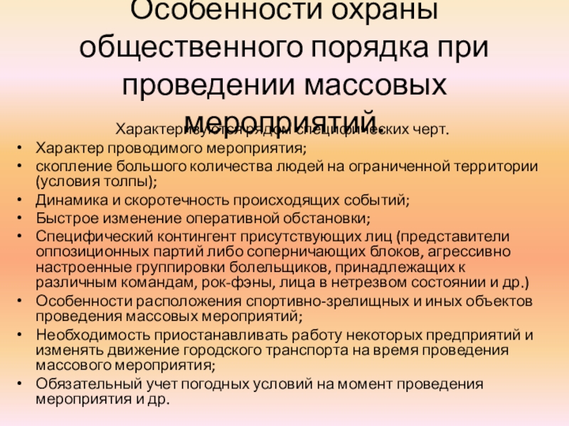 Презентация к уроку ОБЖ по теме: Обеспечение безопасности при проведении массовых мероприятий Особенности охраны общественного порядка при проведении массовых мероприятий.Характеризуются рядом специфических черт. Особенности охраны общественного порядка при проведении массовых мероприятий.Характеризуются рядом специфических черт. Характер проводимого мероприятия;скопление большого количества людей