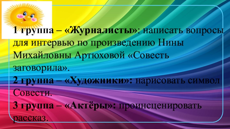 Презентация к уроку ОРКСЭ Совесть и раскаяние 1 группа – «Журналисты»: написать вопросы для интервью по произведению Нины 1 группа – «Журналисты»: написать вопросы для интервью по произведению Нины Михайловны Артюховой «Совесть заговорила». 2 группа