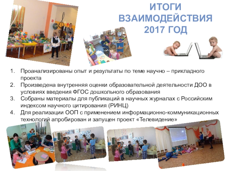 Научно-прикладной проект : Проектирование и реализация основной образовательной программы ДОУ: информационное обеспечение ИТОГИ ВЗАИМОДЕЙСТВИЯ 2017 ГОД Проанализированы опыт и результаты по теме научно ИТОГИ ВЗАИМОДЕЙСТВИЯ 2017 ГОД Проанализированы опыт и результаты по теме научно – прикладного проектаПроизведена внутренняя оценки образовательной