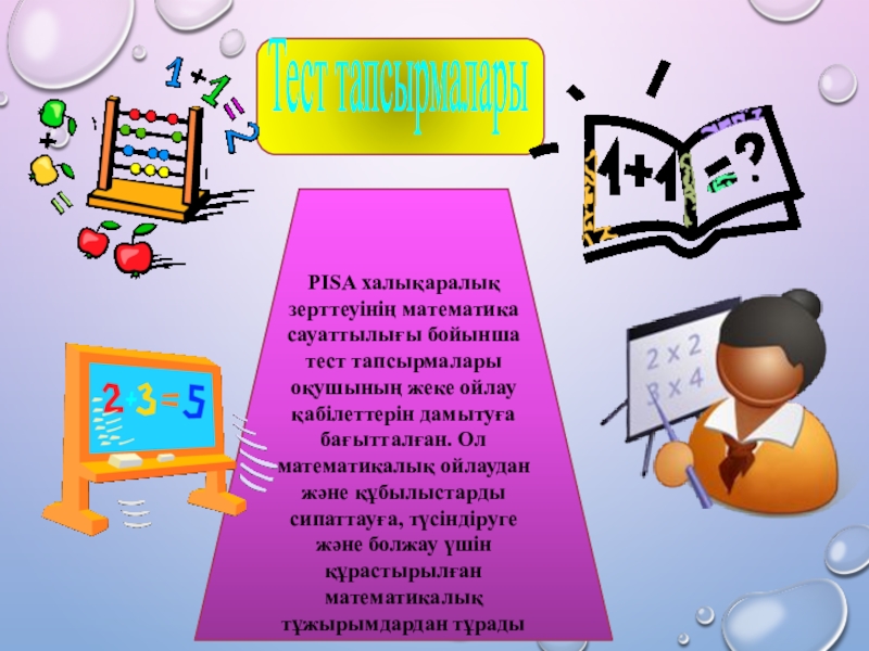 Фундаменталды математикалық ой-пікірлер, математикалық құзыреттілік - оқушылардың математикалық сауаттылығын арттырудың негізігі факторы ұстанымдарын ескере отырып тесттік тапсырмаларды құрастыру және пайдалану. Жоба PISA халықаралық зерттеуінің математика сауаттылығы бойынша тест тапсырмалары оқушының жеке ойлау PISA халықаралық зерттеуінің математика сауаттылығы бойынша тест тапсырмалары оқушының жеке ойлау қабілеттерін дамытуға бағытталған. Ол математикалық ойлаудан