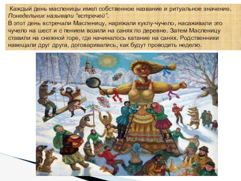 Ай да Масленница Каждый день масленицы имел собственное название и ритуальное значение.Понедельник называли “встречей”.В Каждый день масленицы имел собственное название и ритуальное значение.Понедельник называли “встречей”.В этот день встречали Масленицу, наряжали куклу-чучело,