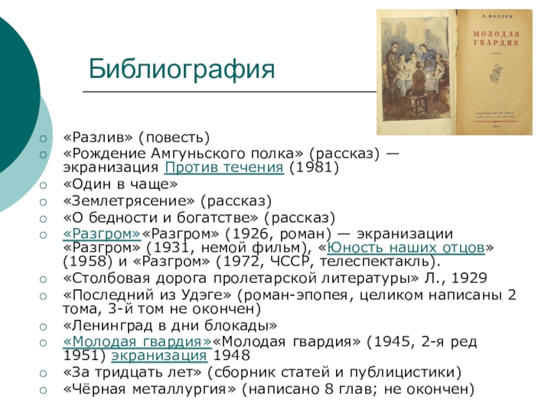 Выступление о творчестве Алекса ндра Алекса ндровича Фаде ева (10 класс) Библиография«Разлив» (повесть)«Рождение Амгуньского полка» (рассказ) — экранизация Против течения (1981)«Один в чаще»«Землетрясение» (рассказ)«О Библиография«Разлив» (повесть)«Рождение Амгуньского полка» (рассказ) — экранизация Против течения (1981)«Один в чаще»«Землетрясение» (рассказ)«О бедности и богатстве» (рассказ)«Разгром»«Разгром» (1926, роман) —