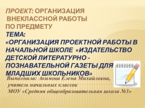 Проект: Организация внеклассной работы.Тема:Организация проектной работы в начальной школе Издательство детской литературно - познавательной газеты для младших школьников