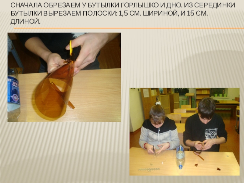 Мастер- класс на тему Вторая жизнь пластиковой бутылки Презентация. Сначала обрезаем у бутылки горлышко и дно. Из серединки бутылки вырезаем Сначала обрезаем у бутылки горлышко и дно. Из серединки бутылки вырезаем полоски: 1,5 см. шириной, и 15
