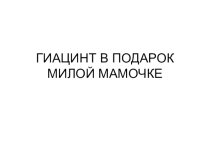 Презентация к уроку технологии на тему:Гиацинт в подарок милой мамочке. 3 класс