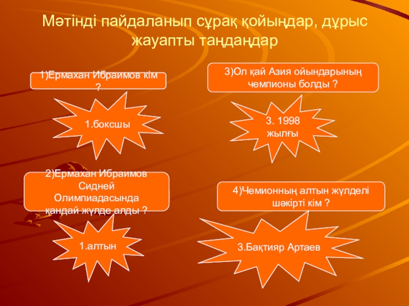 Презентация по казахскому языку на темуМенің сүйікті спортшым Мәтінді пайдаланып сұрақ қойыңдар, дұрыс жауапты таңдаңдар1.боксшы2.хоккейші3.шаңғышы1.алтын2.күміс3.қола2)................................?1)................................?4)................................?3)................................?1.1978 жылғы3.1998 жылғы2.1988 жылғы1.Бекзат Саттарханов2.Мұхтархан Мәтінді пайдаланып сұрақ қойыңдар, дұрыс жауапты таңдаңдар1.боксшы2.хоккейші3.шаңғышы1.алтын2.күміс3.қола2)................................?1)................................?4)................................?3)................................?1.1978 жылғы3.1998 жылғы2.1988 жылғы1.Бекзат Саттарханов2.Мұхтархан Ділдәбеков3.Бақтияр Артаев1)Ермахан Ибраимов кім ?2)Ермахан Ибраимов