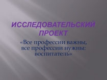 Презентация исследовательского проекта по теме Все профессии важны, все профессии нужны: воспитатель