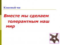 Презентация классного часа Вместе мы сделаем толерантным наш мир