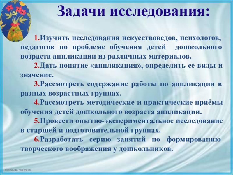 Презентация ВКР по теме: Педагогические условия формирования творческих способностей детей дошкольного возраста в процессе выполнения аппликации из различных материалов Задачи исследования:1.Изучить исследования искусствоведов, психологов, педагогов по проблеме обучения детей дошкольного Задачи исследования:1.Изучить исследования искусствоведов, психологов, педагогов по проблеме обучения детей дошкольного возраста аппликации из различных материалов.2.Дать понятие