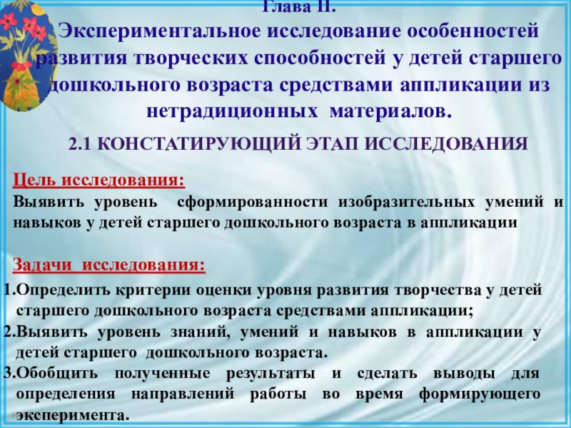 Презентация ВКР по теме: Педагогические условия формирования творческих способностей детей дошкольного возраста в процессе выполнения аппликации из различных материалов 2.1 Констатирующий этап исследованияЦель исследования:Выявить уровень сформированности изобразительных умений и 2.1 Констатирующий этап исследованияЦель исследования:Выявить уровень сформированности изобразительных умений и навыков у детей старшего дошкольного