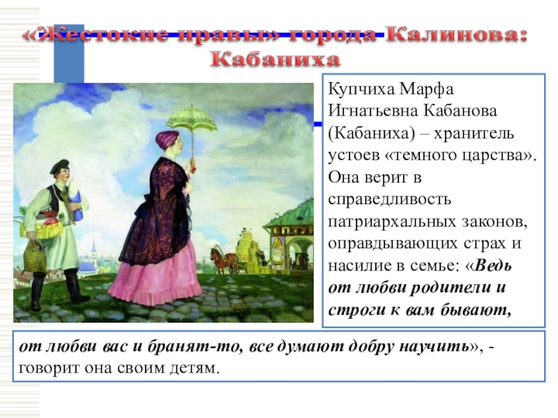 Купчиха Марфа Игнатьевна Кабанова (Кабаниха) – хранитель устоев «темного царства». Она верит в справедливость патриархальных законов, оправдывающих