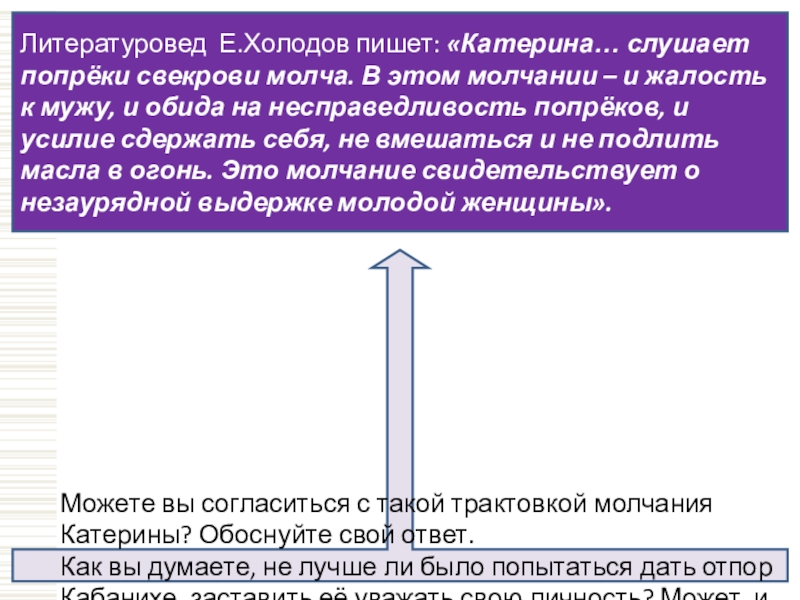 Литературовед Е.Холодов пишет: «Катерина… слушает попрёки свекрови молча. В этом молчании – и жалость к мужу, и