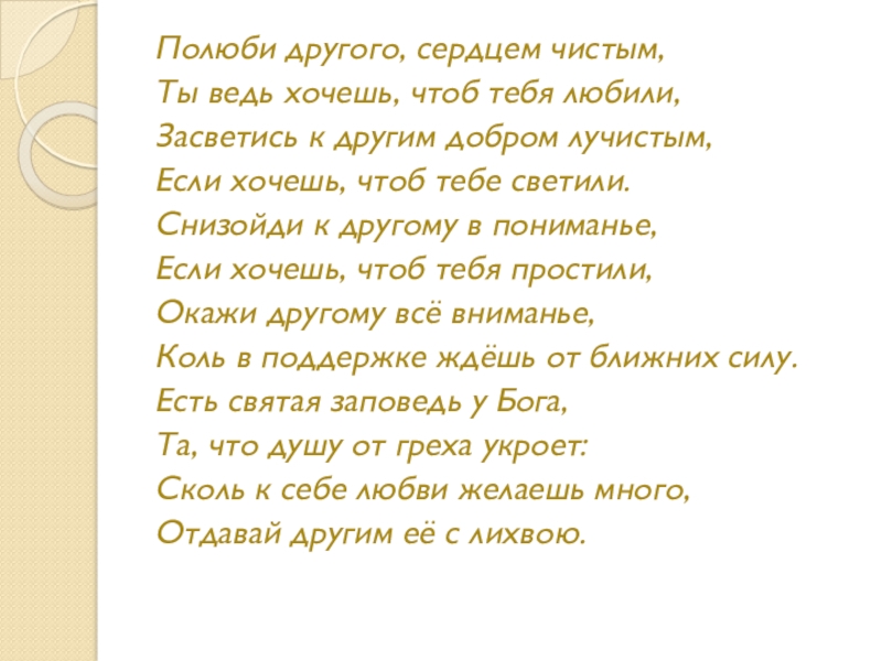 Полюби другого, сердцем чистым,Ты ведь хочешь, чтоб тебя любили,Засветись к другим добром лучистым,Если хочешь, чтоб тебе светили.Снизойди