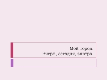 Презентация по МХК на тему: Мой город. Вчера. Сегодня. Завтра