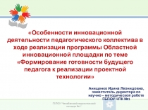 Презентация Особенности инновационной деятельности педагогического коллектива в ходе реализации программы Областной инновационной площадки по теме Формирование готовности будущего педагога к реализации проектной технологии