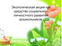 Презентация Экологическая акция как средство социально – личностного развития дошкольников