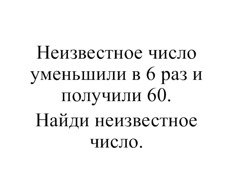 Презентация к уроку математики на тему Закрепление пройденного материала 4 класс Неизвестное число уменьшили в 6 раз и получили 60. Найди неизвестное число. Неизвестное число уменьшили в 6 раз и получили 60. Найди неизвестное число.