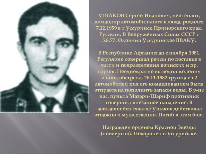 Презентация на классный час по теме: Есть такая профессия родину защищать УШАКОВ Сергей Иванович, лейтенант, командир автомобильного взвода, родился 7.12.1959 в г.Уссурийск УШАКОВ Сергей Иванович, лейтенант, командир автомобильного взвода, родился 7.12.1959 в г.Уссурийск Приморского края. Русский. В Вооруженных Силах