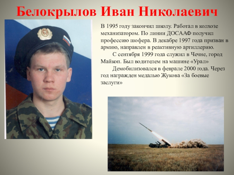 Белокрылов Иван НиколаевичВ 1995 году закончил школу. Работал в колхозе механизатором. По линии ДОСААФ получил профессию шофера.