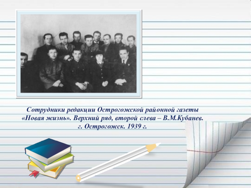 Презентация Если гореть, то гореть во всю силу... ( О Василии Кубанёве) Сотрудники редакции Острогожской районной газеты «Новая жизнь». Верхний ряд, второй слева – В.М.Кубанев.г. Острогожск. 1939 г. Сотрудники редакции Острогожской районной газеты «Новая жизнь». Верхний ряд, второй слева – В.М.Кубанев.г. Острогожск. 1939 г.