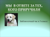 Презентация к Библиотечному уроку Мы в ответе за тех, кого приручили (5 кл.)