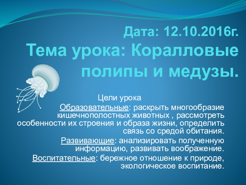 Презентация на тему Дата: 12.10.2016г. Тема урока: Коралловые полипы и медузы. Дата: 12.10.2016г. Тема урока: Коралловые полипы и медузы. Цели урокаОбразовательные: раскрыть многообразие кишечнополостных животных , рассмотреть особенности