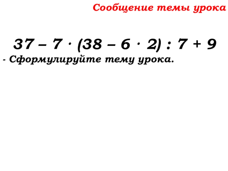 Урок №58 27.11.19 Порядок действий Сообщение темы урока37 – 7 · (38 – 6 · 2) Сообщение темы урока37 – 7 · (38 – 6 · 2) : 7 + 9- Сформулируйте тему