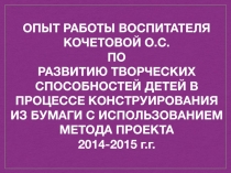 Опыт работы воспитателя Кочетовой О.С. по развитию творческих способностей детей в процессе конструирования из бумаги с использованием метода проекта 2014-2015 г.г.