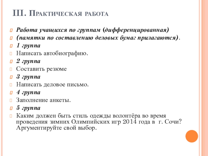 Урок- презентация на тему: Официально-деловой стиль письменной речи III. Практическая работа Работа учащихся по группам (дифференцированная) (памятки по составлению деловых бумаг III. Практическая работа Работа учащихся по группам (дифференцированная) (памятки по составлению деловых бумаг прилагаются).1 группаНаписать автобиографию.2 группаСоставить резюме3 группаНаписать