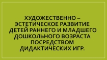 Художественно – эстетическое развитие детей раннего и младшего дошкольного возраста посредством дидактических игр.