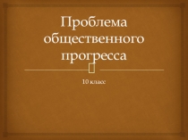 Презентация по обществознанию на тему Проблема общественного прогресса (10 класс профильный уровень)